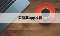 买股票app推荐(买股票的软件哪个好)