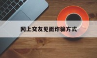 网上交友见面诈骗方式(网上交友见面诈骗方式是什么)