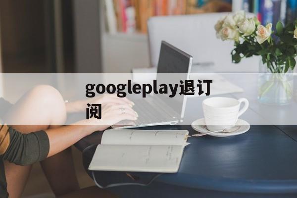 googleplay退订阅(googleplay如何退款)